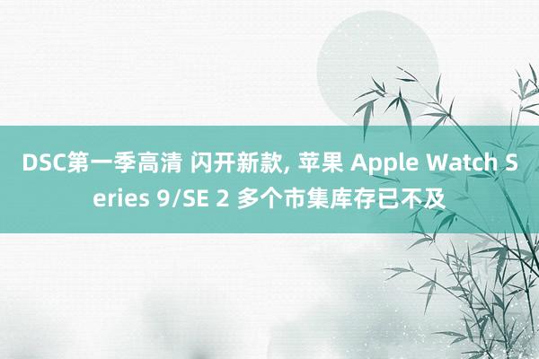 DSC第一季高清 闪开新款， 苹果 Apple Watch Series 9/SE 2 多个市集库存已不及