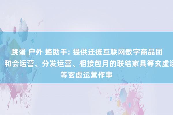 跳蛋 户外 蜂助手: 提供迁徙互联网数字商品团聚运营、和会运营、分发运营、相接包月的联结家具等玄虚运营作事