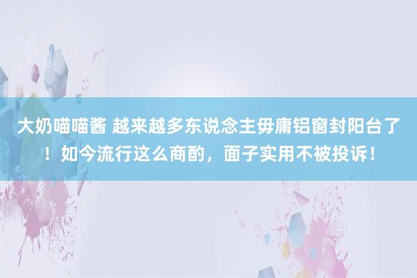 大奶喵喵酱 越来越多东说念主毋庸铝窗封阳台了！如今流行这么商酌，面子实用不被投诉！