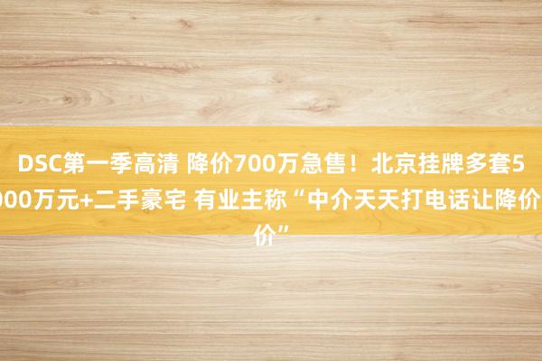 DSC第一季高清 降价700万急售！北京挂牌多套5000万元+二手豪宅 有业主称“中介天天打电话让降价”