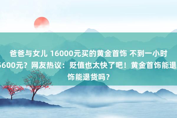 爸爸与女儿 16000元买的黄金首饰 不到一小时跌了5600元？网友热议：贬值也太快了吧！黄金首饰能退货吗？