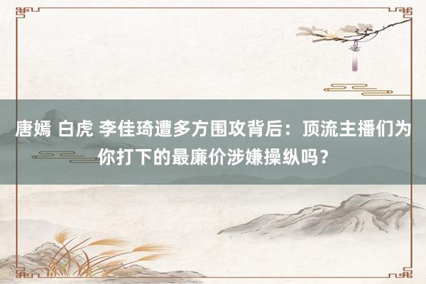 唐嫣 白虎 李佳琦遭多方围攻背后：顶流主播们为你打下的最廉价涉嫌操纵吗？