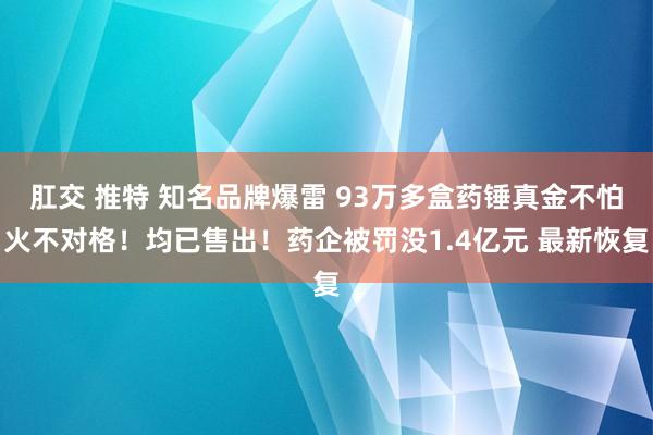 肛交 推特 知名品牌爆雷 93万多盒药锤真金不怕火不对格！均已售出！药企被罚没1.4亿元 最新恢复