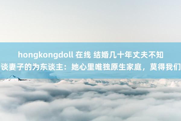 hongkongdoll 在线 结婚几十年丈夫不知谈妻子的为东谈主：她心里唯独原生家庭，莫得我们