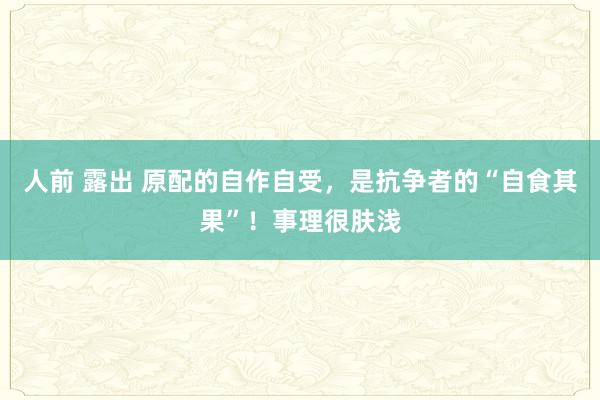 人前 露出 原配的自作自受，是抗争者的“自食其果”！事理很肤浅