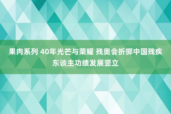 果肉系列 40年光芒与荣耀 残奥会折掷中国残疾东谈主功绩发展竖立