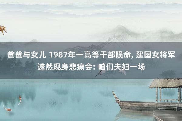 爸爸与女儿 1987年一高等干部陨命， 建国女将军遽然现身悲痛会: 咱们夫妇一场