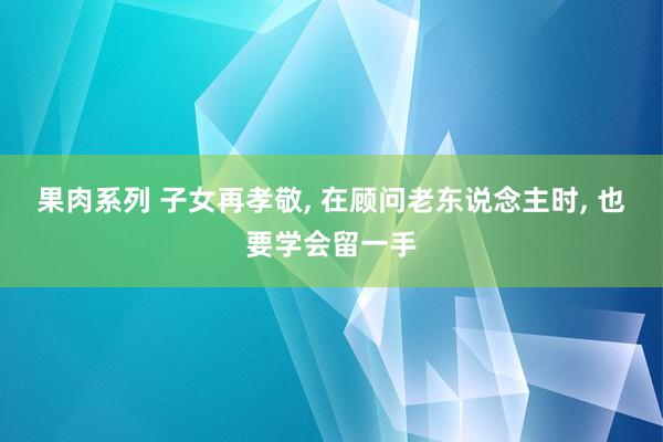 果肉系列 子女再孝敬， 在顾问老东说念主时， 也要学会留一手