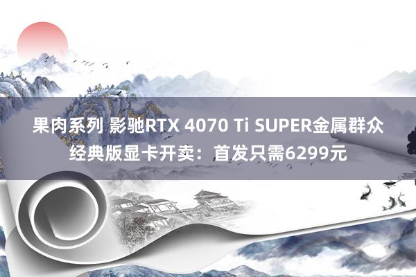 果肉系列 影驰RTX 4070 Ti SUPER金属群众经典版显卡开卖：首发只需6299元