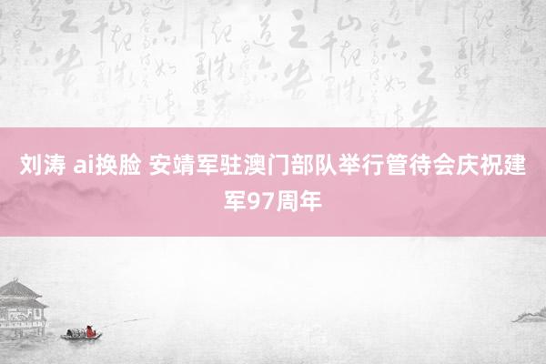 刘涛 ai换脸 安靖军驻澳门部队举行管待会庆祝建军97周年