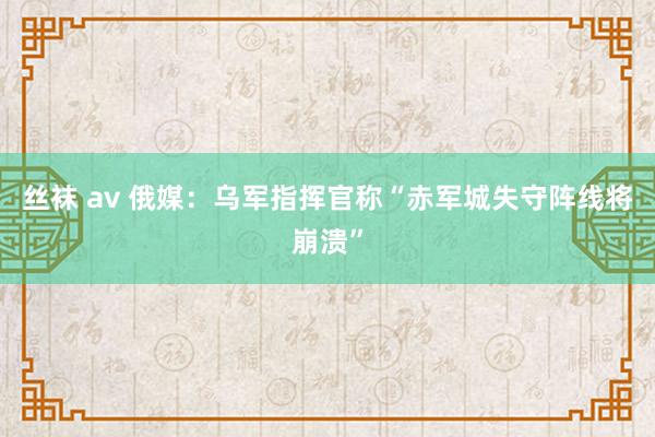 丝袜 av 俄媒：乌军指挥官称“赤军城失守阵线将崩溃”