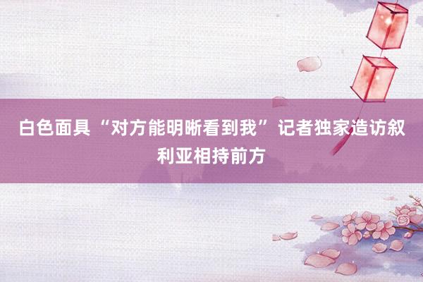 白色面具 “对方能明晰看到我” 记者独家造访叙利亚相持前方