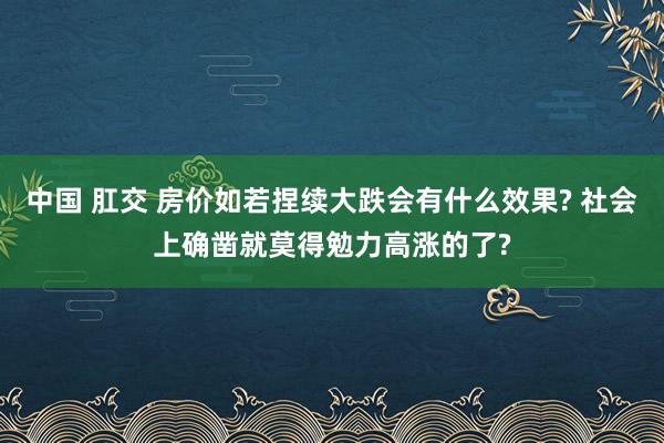 中国 肛交 房价如若捏续大跌会有什么效果? 社会上确凿就莫得勉力高涨的了?