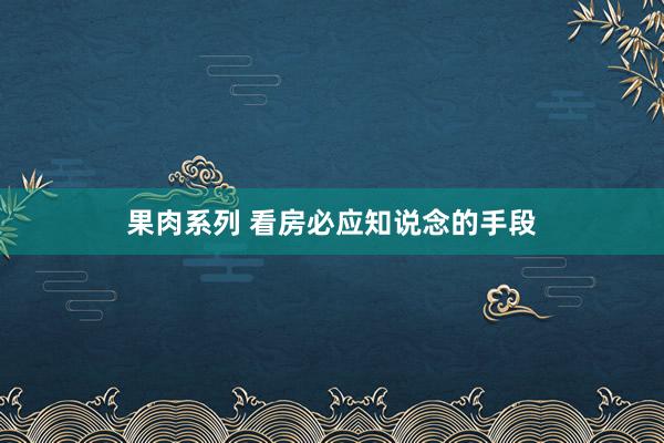 果肉系列 看房必应知说念的手段