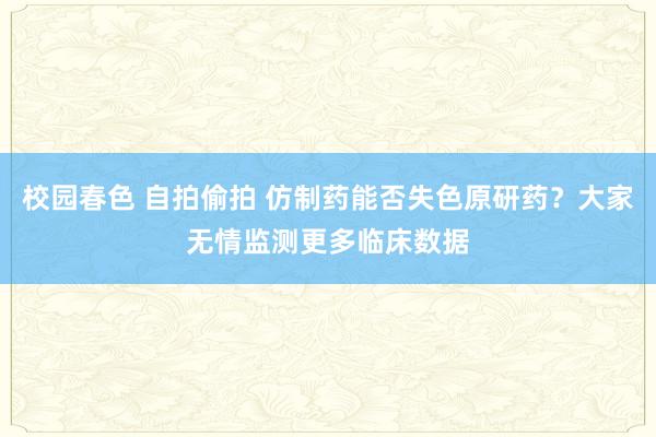 校园春色 自拍偷拍 仿制药能否失色原研药？大家无情监测更多临床数据