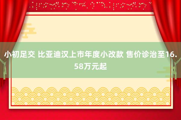 小初足交 比亚迪汉上市年度小改款 售价诊治至16.58万元起