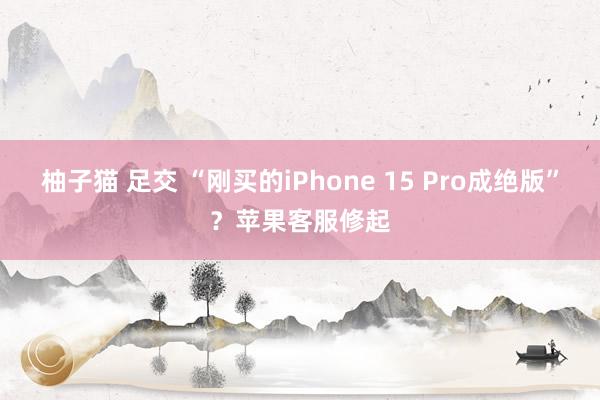 柚子猫 足交 “刚买的iPhone 15 Pro成绝版”？苹果客服修起