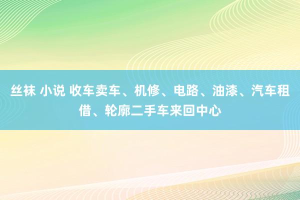 丝袜 小说 收车卖车、机修、电路、油漆、汽车租借、轮廓二手车来回中心