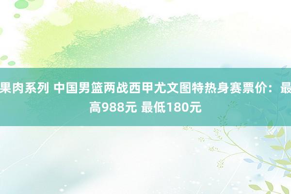 果肉系列 中国男篮两战西甲尤文图特热身赛票价：最高988元 最低180元