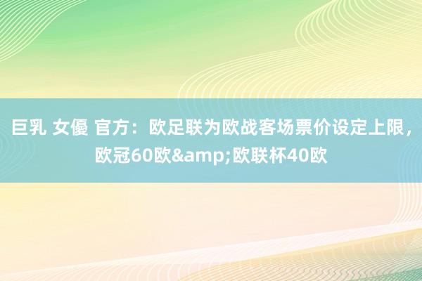 巨乳 女優 官方：欧足联为欧战客场票价设定上限，欧冠60欧&欧联杯40欧