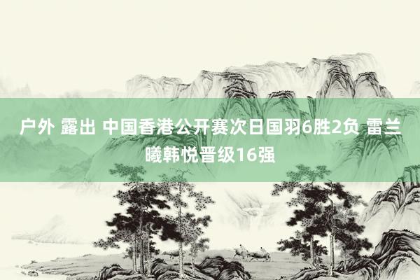 户外 露出 中国香港公开赛次日国羽6胜2负 雷兰曦韩悦晋级16强