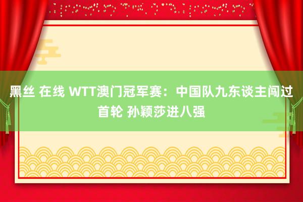 黑丝 在线 WTT澳门冠军赛：中国队九东谈主闯过首轮 孙颖莎进八强