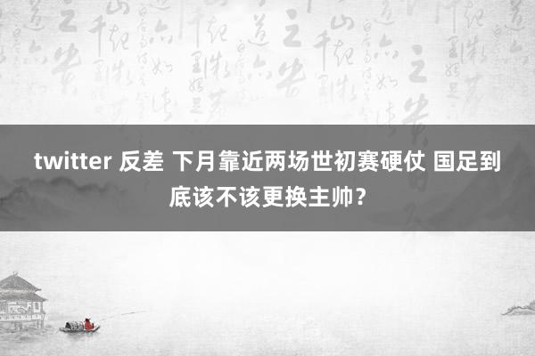 twitter 反差 下月靠近两场世初赛硬仗 国足到底该不该更换主帅？