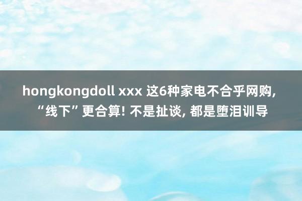 hongkongdoll xxx 这6种家电不合乎网购， “线下”更合算! 不是扯谈， 都是堕泪训导