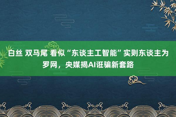 白丝 双马尾 看似“东谈主工智能”实则东谈主为罗网，央媒揭AI诳骗新套路