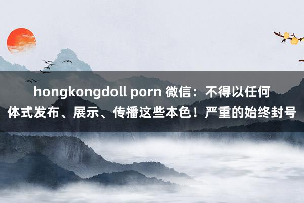 hongkongdoll porn 微信：不得以任何体式发布、展示、传播这些本色！严重的始终封号