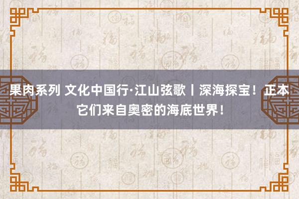 果肉系列 文化中国行·江山弦歌丨深海探宝！正本它们来自奥密的海底世界！