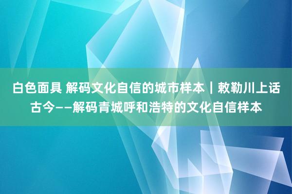 白色面具 解码文化自信的城市样本｜敕勒川上话古今——解码青城呼和浩特的文化自信样本