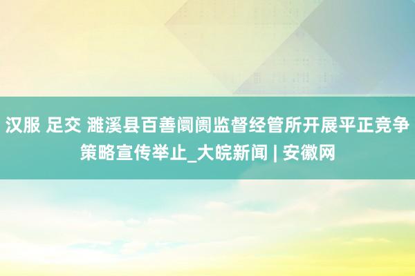 汉服 足交 濉溪县百善阛阓监督经管所开展平正竞争策略宣传举止_大皖新闻 | 安徽网