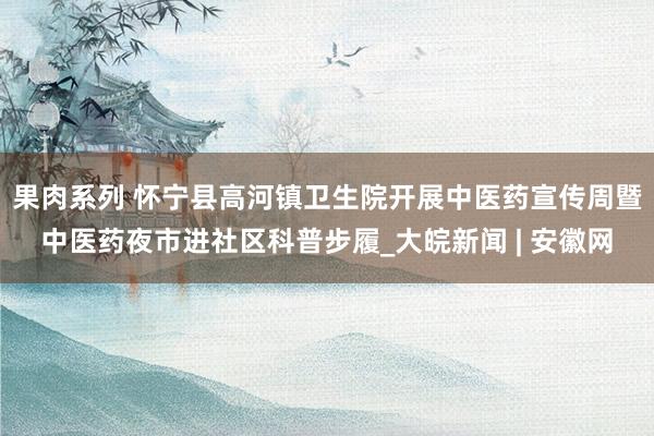 果肉系列 怀宁县高河镇卫生院开展中医药宣传周暨中医药夜市进社区科普步履_大皖新闻 | 安徽网