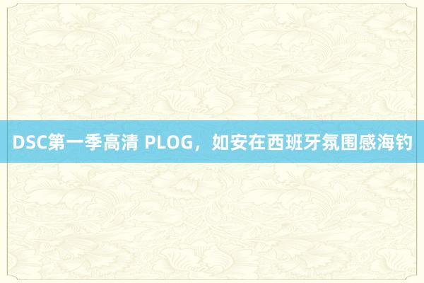 DSC第一季高清 PLOG，如安在西班牙氛围感海钓