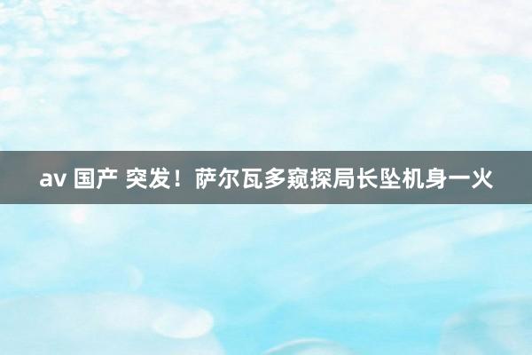 av 国产 突发！萨尔瓦多窥探局长坠机身一火