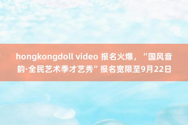 hongkongdoll video 报名火爆，“国风音韵·全民艺术季才艺秀”报名宽限至9月22日