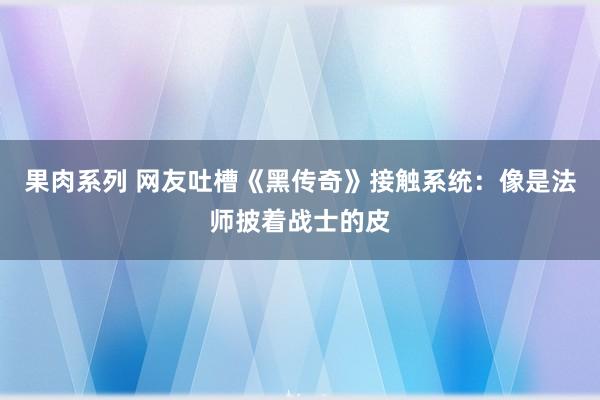 果肉系列 网友吐槽《黑传奇》接触系统：像是法师披着战士的皮