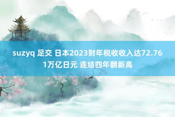 suzyq 足交 日本2023财年税收收入达72.761万亿日元 连结四年翻新高