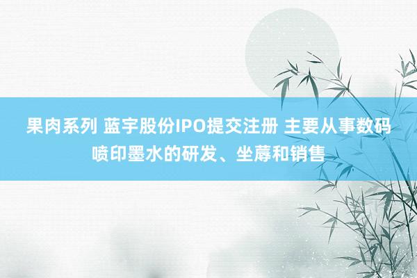 果肉系列 蓝宇股份IPO提交注册 主要从事数码喷印墨水的研发、坐蓐和销售