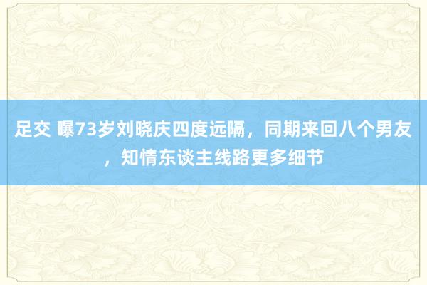 足交 曝73岁刘晓庆四度远隔，同期来回八个男友，知情东谈主线路更多细节