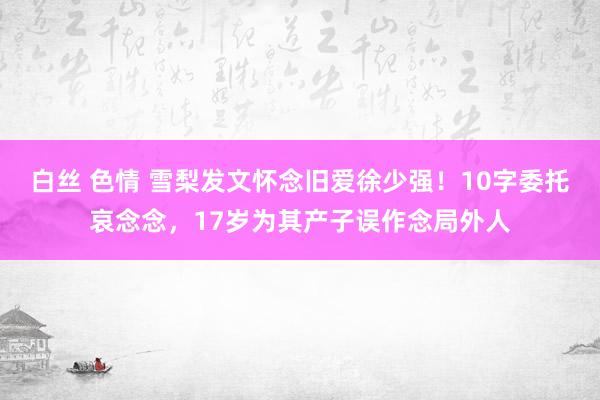 白丝 色情 雪梨发文怀念旧爱徐少强！10字委托哀念念，17岁为其产子误作念局外人