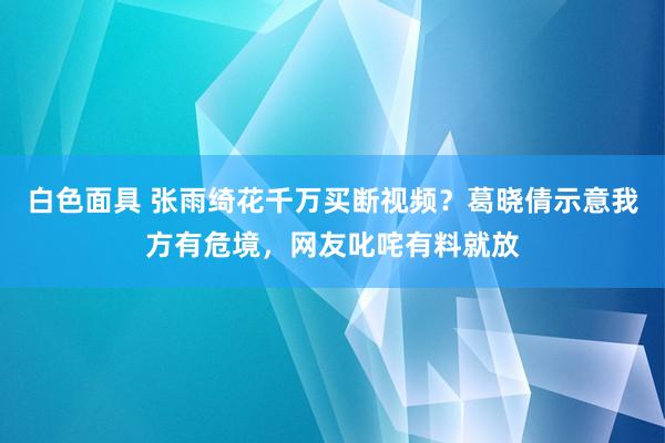 白色面具 张雨绮花千万买断视频？葛晓倩示意我方有危境，网友叱咤有料就放