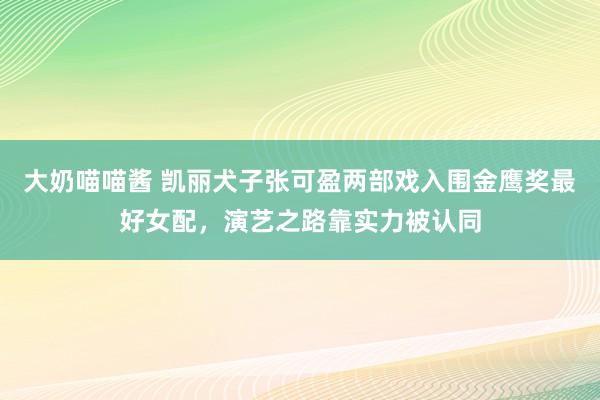 大奶喵喵酱 凯丽犬子张可盈两部戏入围金鹰奖最好女配，演艺之路靠实力被认同