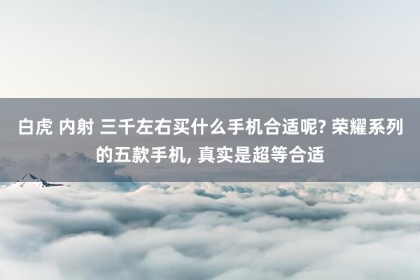 白虎 内射 三千左右买什么手机合适呢? 荣耀系列的五款手机， 真实是超等合适