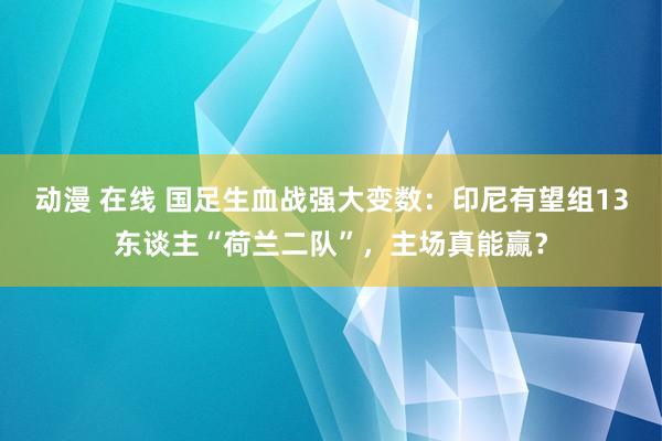 动漫 在线 国足生血战强大变数：印尼有望组13东谈主“荷兰二队”，主场真能赢？