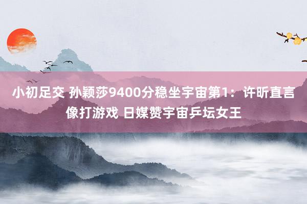 小初足交 孙颖莎9400分稳坐宇宙第1：许昕直言像打游戏 日媒赞宇宙乒坛女王