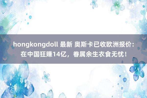 hongkongdoll 最新 奥斯卡已收欧洲报价：在中国狂赚14亿，眷属余生衣食无忧！