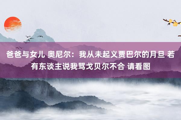 爸爸与女儿 奥尼尔：我从未起义贾巴尔的月旦 若有东谈主说我骂戈贝尔不合 请看图