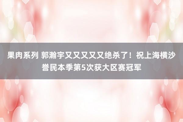 果肉系列 郭瀚宇又又又又又绝杀了！祝上海横沙誉民本季第5次获大区赛冠军